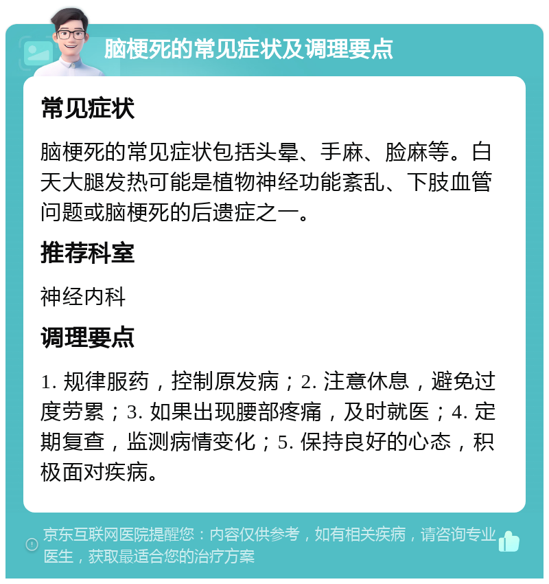 脑梗死的常见症状及调理要点 常见症状 脑梗死的常见症状包括头晕、手麻、脸麻等。白天大腿发热可能是植物神经功能紊乱、下肢血管问题或脑梗死的后遗症之一。 推荐科室 神经内科 调理要点 1. 规律服药，控制原发病；2. 注意休息，避免过度劳累；3. 如果出现腰部疼痛，及时就医；4. 定期复查，监测病情变化；5. 保持良好的心态，积极面对疾病。