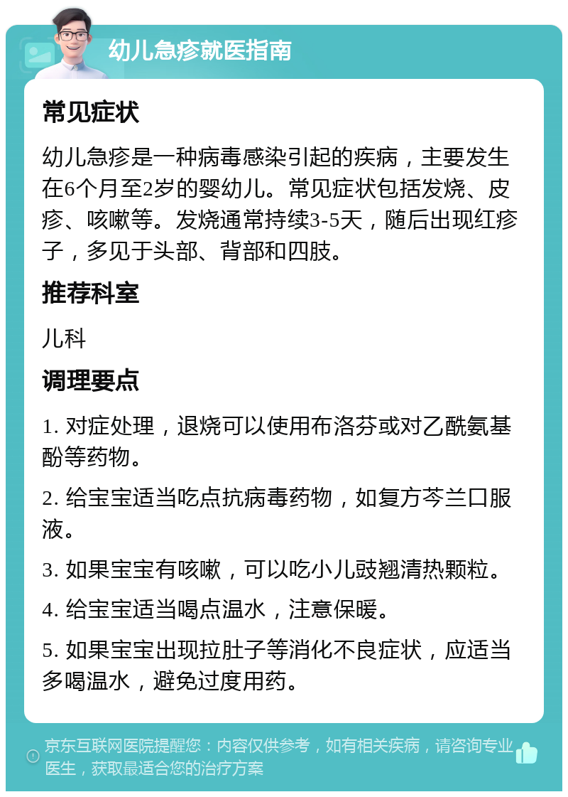 幼儿急疹就医指南 常见症状 幼儿急疹是一种病毒感染引起的疾病，主要发生在6个月至2岁的婴幼儿。常见症状包括发烧、皮疹、咳嗽等。发烧通常持续3-5天，随后出现红疹子，多见于头部、背部和四肢。 推荐科室 儿科 调理要点 1. 对症处理，退烧可以使用布洛芬或对乙酰氨基酚等药物。 2. 给宝宝适当吃点抗病毒药物，如复方芩兰口服液。 3. 如果宝宝有咳嗽，可以吃小儿豉翘清热颗粒。 4. 给宝宝适当喝点温水，注意保暖。 5. 如果宝宝出现拉肚子等消化不良症状，应适当多喝温水，避免过度用药。