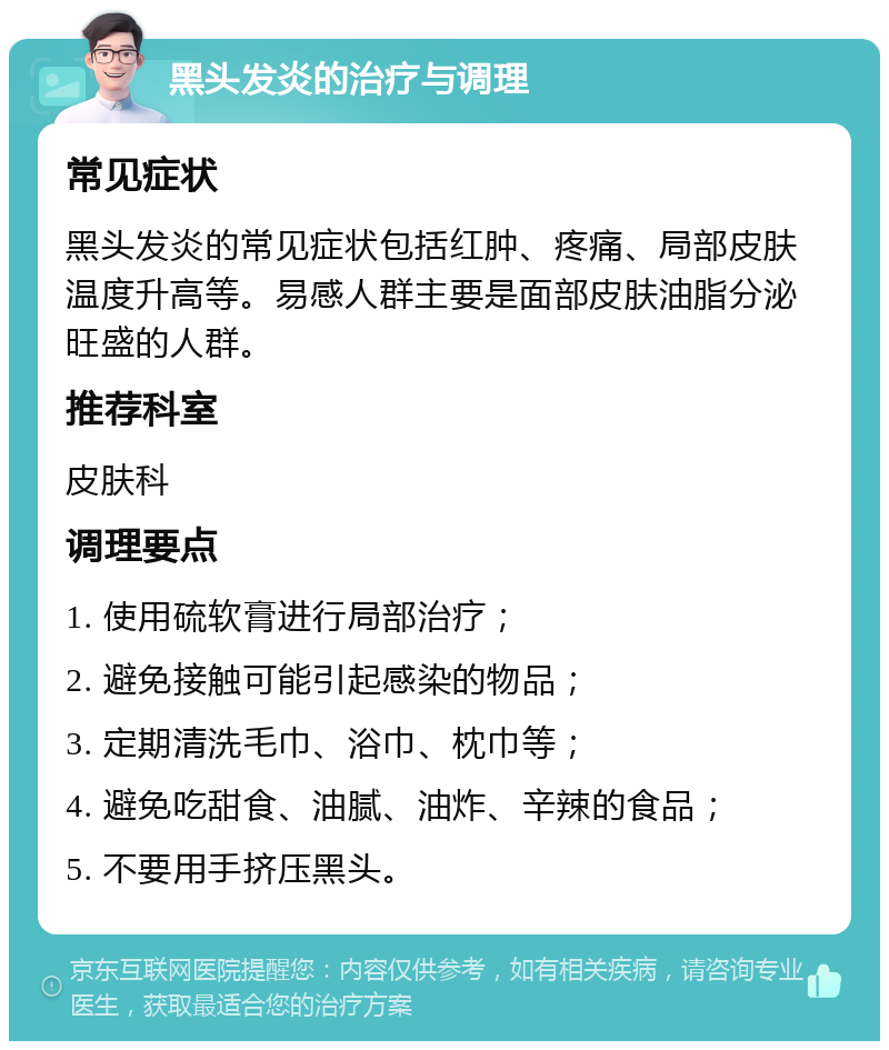 黑头发炎的治疗与调理 常见症状 黑头发炎的常见症状包括红肿、疼痛、局部皮肤温度升高等。易感人群主要是面部皮肤油脂分泌旺盛的人群。 推荐科室 皮肤科 调理要点 1. 使用硫软膏进行局部治疗； 2. 避免接触可能引起感染的物品； 3. 定期清洗毛巾、浴巾、枕巾等； 4. 避免吃甜食、油腻、油炸、辛辣的食品； 5. 不要用手挤压黑头。