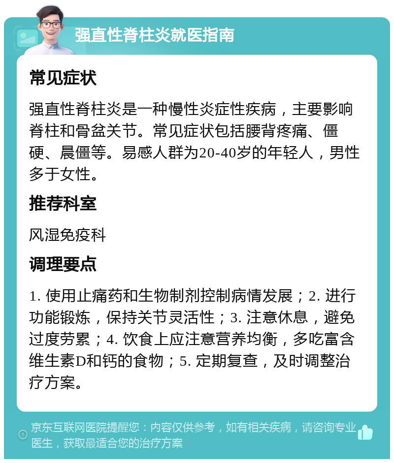 强直性脊柱炎就医指南 常见症状 强直性脊柱炎是一种慢性炎症性疾病，主要影响脊柱和骨盆关节。常见症状包括腰背疼痛、僵硬、晨僵等。易感人群为20-40岁的年轻人，男性多于女性。 推荐科室 风湿免疫科 调理要点 1. 使用止痛药和生物制剂控制病情发展；2. 进行功能锻炼，保持关节灵活性；3. 注意休息，避免过度劳累；4. 饮食上应注意营养均衡，多吃富含维生素D和钙的食物；5. 定期复查，及时调整治疗方案。