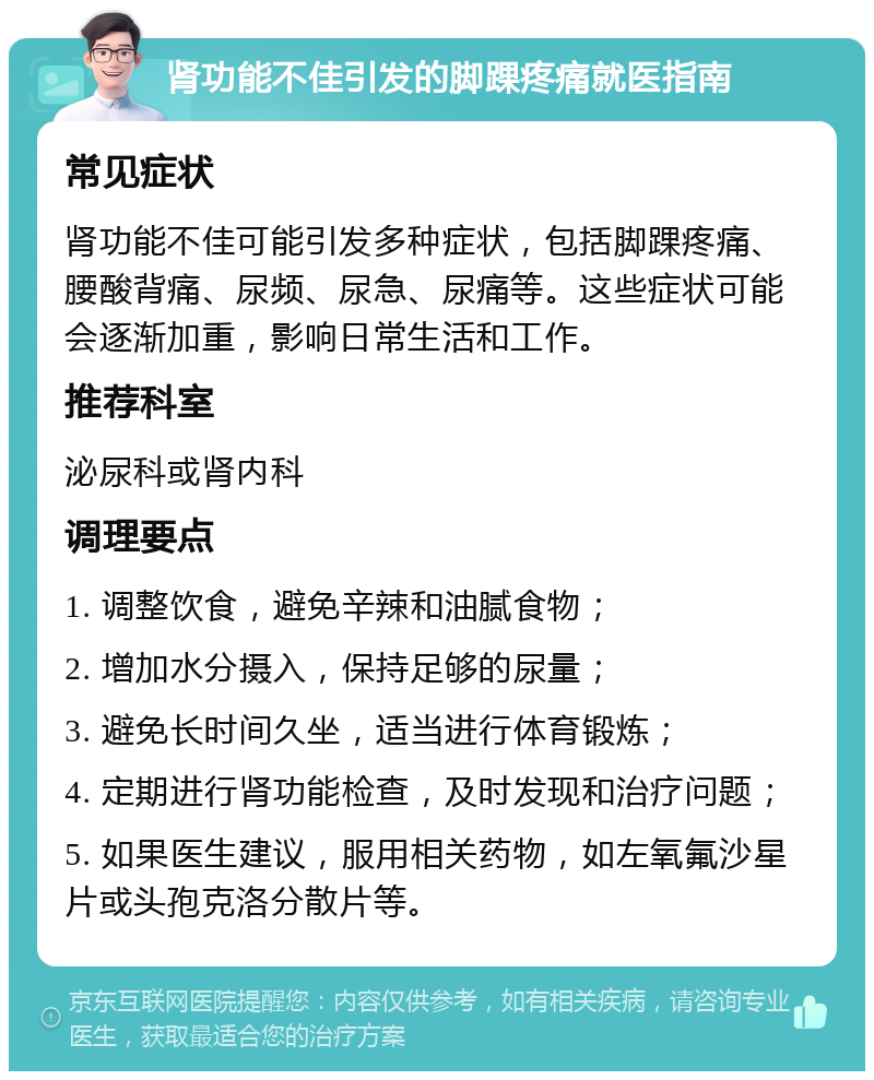 肾功能不佳引发的脚踝疼痛就医指南 常见症状 肾功能不佳可能引发多种症状，包括脚踝疼痛、腰酸背痛、尿频、尿急、尿痛等。这些症状可能会逐渐加重，影响日常生活和工作。 推荐科室 泌尿科或肾内科 调理要点 1. 调整饮食，避免辛辣和油腻食物； 2. 增加水分摄入，保持足够的尿量； 3. 避免长时间久坐，适当进行体育锻炼； 4. 定期进行肾功能检查，及时发现和治疗问题； 5. 如果医生建议，服用相关药物，如左氧氟沙星片或头孢克洛分散片等。