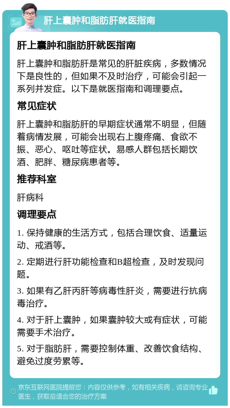 肝上囊肿和脂肪肝就医指南 肝上囊肿和脂肪肝就医指南 肝上囊肿和脂肪肝是常见的肝脏疾病，多数情况下是良性的，但如果不及时治疗，可能会引起一系列并发症。以下是就医指南和调理要点。 常见症状 肝上囊肿和脂肪肝的早期症状通常不明显，但随着病情发展，可能会出现右上腹疼痛、食欲不振、恶心、呕吐等症状。易感人群包括长期饮酒、肥胖、糖尿病患者等。 推荐科室 肝病科 调理要点 1. 保持健康的生活方式，包括合理饮食、适量运动、戒酒等。 2. 定期进行肝功能检查和B超检查，及时发现问题。 3. 如果有乙肝丙肝等病毒性肝炎，需要进行抗病毒治疗。 4. 对于肝上囊肿，如果囊肿较大或有症状，可能需要手术治疗。 5. 对于脂肪肝，需要控制体重、改善饮食结构、避免过度劳累等。