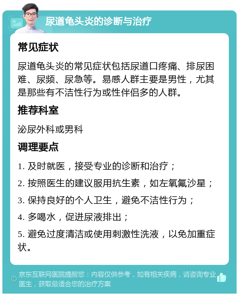 尿道龟头炎的诊断与治疗 常见症状 尿道龟头炎的常见症状包括尿道口疼痛、排尿困难、尿频、尿急等。易感人群主要是男性，尤其是那些有不洁性行为或性伴侣多的人群。 推荐科室 泌尿外科或男科 调理要点 1. 及时就医，接受专业的诊断和治疗； 2. 按照医生的建议服用抗生素，如左氧氟沙星； 3. 保持良好的个人卫生，避免不洁性行为； 4. 多喝水，促进尿液排出； 5. 避免过度清洁或使用刺激性洗液，以免加重症状。