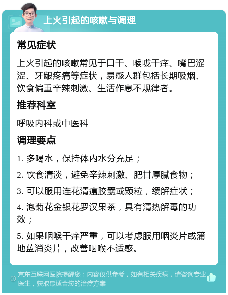 上火引起的咳嗽与调理 常见症状 上火引起的咳嗽常见于口干、喉咙干痒、嘴巴涩涩、牙龈疼痛等症状，易感人群包括长期吸烟、饮食偏重辛辣刺激、生活作息不规律者。 推荐科室 呼吸内科或中医科 调理要点 1. 多喝水，保持体内水分充足； 2. 饮食清淡，避免辛辣刺激、肥甘厚腻食物； 3. 可以服用连花清瘟胶囊或颗粒，缓解症状； 4. 泡菊花金银花罗汉果茶，具有清热解毒的功效； 5. 如果咽喉干痒严重，可以考虑服用咽炎片或蒲地蓝消炎片，改善咽喉不适感。