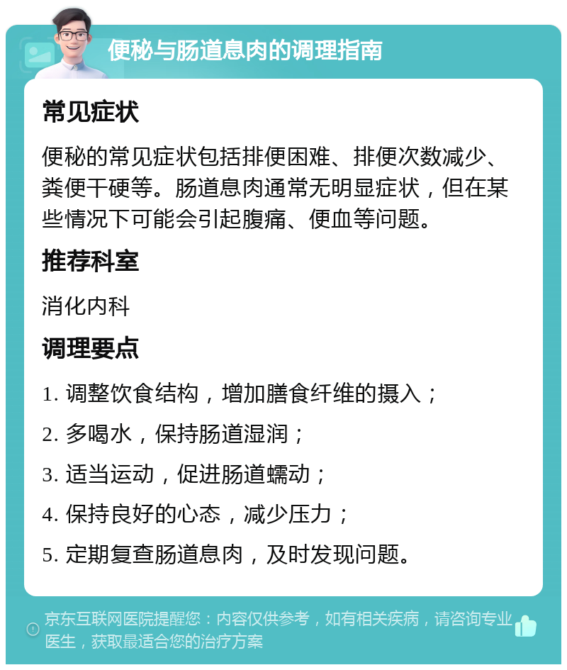 便秘与肠道息肉的调理指南 常见症状 便秘的常见症状包括排便困难、排便次数减少、粪便干硬等。肠道息肉通常无明显症状，但在某些情况下可能会引起腹痛、便血等问题。 推荐科室 消化内科 调理要点 1. 调整饮食结构，增加膳食纤维的摄入； 2. 多喝水，保持肠道湿润； 3. 适当运动，促进肠道蠕动； 4. 保持良好的心态，减少压力； 5. 定期复查肠道息肉，及时发现问题。