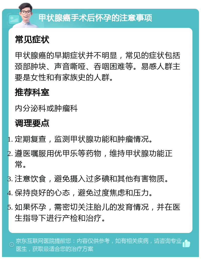 甲状腺癌手术后怀孕的注意事项 常见症状 甲状腺癌的早期症状并不明显，常见的症状包括颈部肿块、声音嘶哑、吞咽困难等。易感人群主要是女性和有家族史的人群。 推荐科室 内分泌科或肿瘤科 调理要点 定期复查，监测甲状腺功能和肿瘤情况。 遵医嘱服用优甲乐等药物，维持甲状腺功能正常。 注意饮食，避免摄入过多碘和其他有害物质。 保持良好的心态，避免过度焦虑和压力。 如果怀孕，需密切关注胎儿的发育情况，并在医生指导下进行产检和治疗。