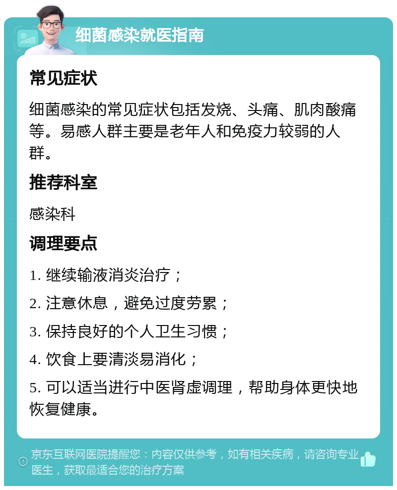 细菌感染就医指南 常见症状 细菌感染的常见症状包括发烧、头痛、肌肉酸痛等。易感人群主要是老年人和免疫力较弱的人群。 推荐科室 感染科 调理要点 1. 继续输液消炎治疗； 2. 注意休息，避免过度劳累； 3. 保持良好的个人卫生习惯； 4. 饮食上要清淡易消化； 5. 可以适当进行中医肾虚调理，帮助身体更快地恢复健康。