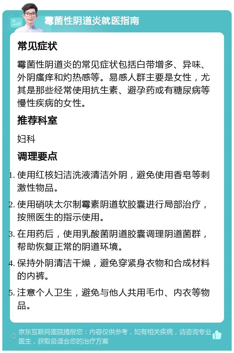 霉菌性阴道炎就医指南 常见症状 霉菌性阴道炎的常见症状包括白带增多、异味、外阴瘙痒和灼热感等。易感人群主要是女性，尤其是那些经常使用抗生素、避孕药或有糖尿病等慢性疾病的女性。 推荐科室 妇科 调理要点 使用红核妇洁洗液清洁外阴，避免使用香皂等刺激性物品。 使用硝呋太尔制霉素阴道软胶囊进行局部治疗，按照医生的指示使用。 在用药后，使用乳酸菌阴道胶囊调理阴道菌群，帮助恢复正常的阴道环境。 保持外阴清洁干燥，避免穿紧身衣物和合成材料的内裤。 注意个人卫生，避免与他人共用毛巾、内衣等物品。