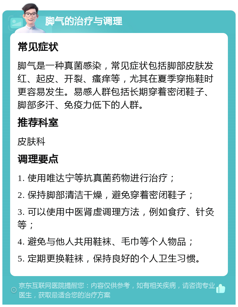 脚气的治疗与调理 常见症状 脚气是一种真菌感染，常见症状包括脚部皮肤发红、起皮、开裂、瘙痒等，尤其在夏季穿拖鞋时更容易发生。易感人群包括长期穿着密闭鞋子、脚部多汗、免疫力低下的人群。 推荐科室 皮肤科 调理要点 1. 使用唯达宁等抗真菌药物进行治疗； 2. 保持脚部清洁干燥，避免穿着密闭鞋子； 3. 可以使用中医肾虚调理方法，例如食疗、针灸等； 4. 避免与他人共用鞋袜、毛巾等个人物品； 5. 定期更换鞋袜，保持良好的个人卫生习惯。