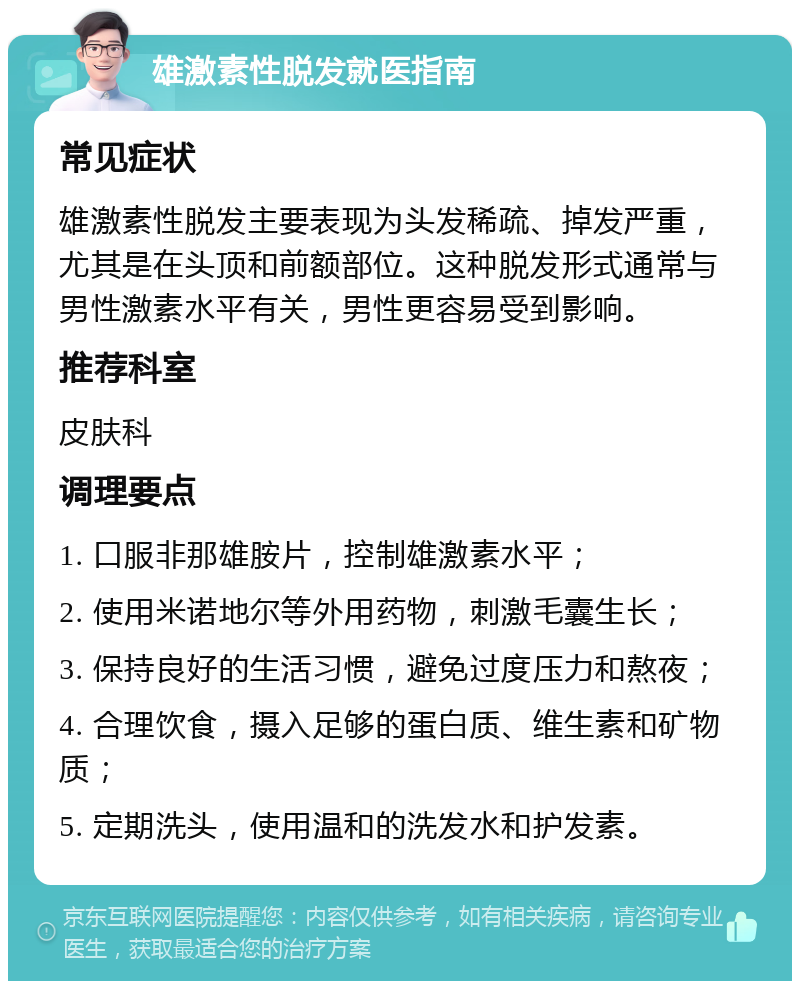 雄激素性脱发就医指南 常见症状 雄激素性脱发主要表现为头发稀疏、掉发严重，尤其是在头顶和前额部位。这种脱发形式通常与男性激素水平有关，男性更容易受到影响。 推荐科室 皮肤科 调理要点 1. 口服非那雄胺片，控制雄激素水平； 2. 使用米诺地尔等外用药物，刺激毛囊生长； 3. 保持良好的生活习惯，避免过度压力和熬夜； 4. 合理饮食，摄入足够的蛋白质、维生素和矿物质； 5. 定期洗头，使用温和的洗发水和护发素。