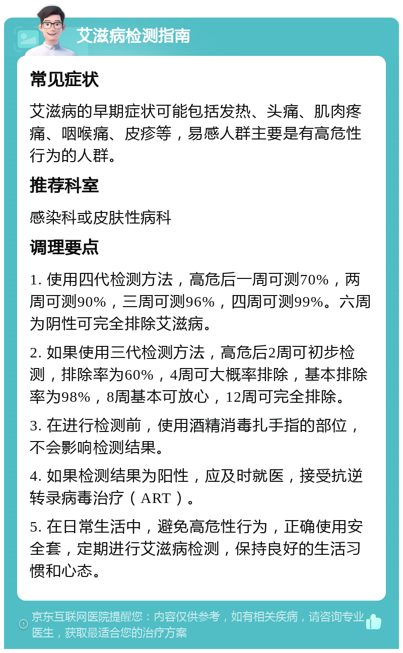 艾滋病检测指南 常见症状 艾滋病的早期症状可能包括发热、头痛、肌肉疼痛、咽喉痛、皮疹等，易感人群主要是有高危性行为的人群。 推荐科室 感染科或皮肤性病科 调理要点 1. 使用四代检测方法，高危后一周可测70%，两周可测90%，三周可测96%，四周可测99%。六周为阴性可完全排除艾滋病。 2. 如果使用三代检测方法，高危后2周可初步检测，排除率为60%，4周可大概率排除，基本排除率为98%，8周基本可放心，12周可完全排除。 3. 在进行检测前，使用酒精消毒扎手指的部位，不会影响检测结果。 4. 如果检测结果为阳性，应及时就医，接受抗逆转录病毒治疗（ART）。 5. 在日常生活中，避免高危性行为，正确使用安全套，定期进行艾滋病检测，保持良好的生活习惯和心态。