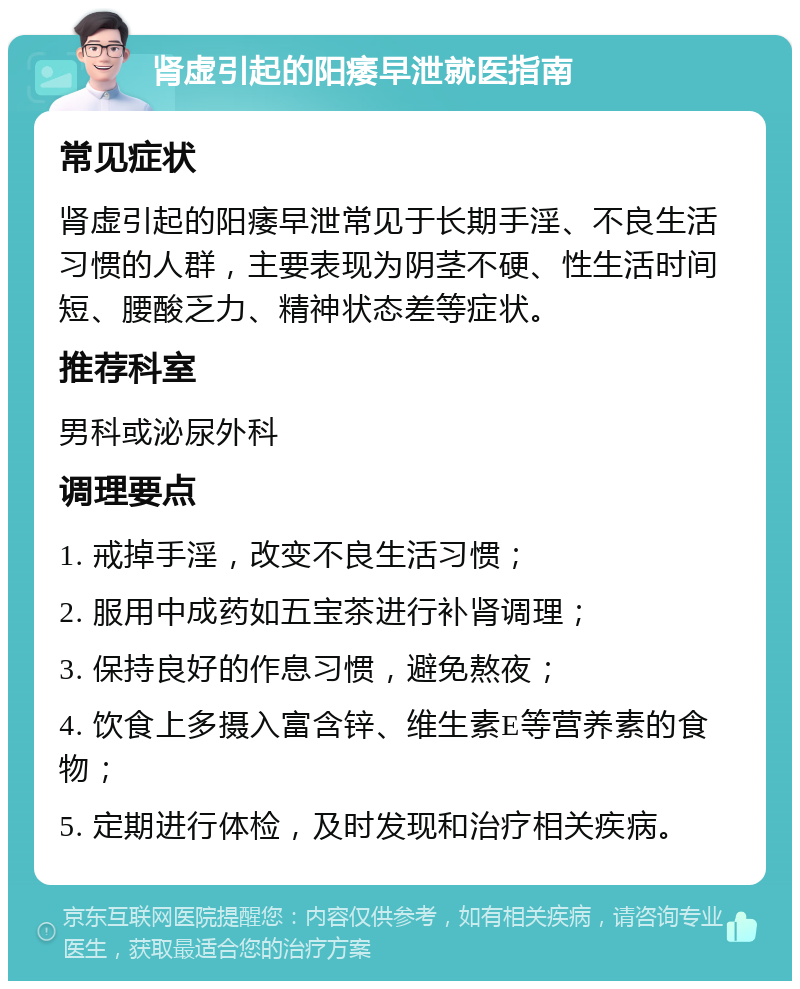 肾虚引起的阳痿早泄就医指南 常见症状 肾虚引起的阳痿早泄常见于长期手淫、不良生活习惯的人群，主要表现为阴茎不硬、性生活时间短、腰酸乏力、精神状态差等症状。 推荐科室 男科或泌尿外科 调理要点 1. 戒掉手淫，改变不良生活习惯； 2. 服用中成药如五宝茶进行补肾调理； 3. 保持良好的作息习惯，避免熬夜； 4. 饮食上多摄入富含锌、维生素E等营养素的食物； 5. 定期进行体检，及时发现和治疗相关疾病。