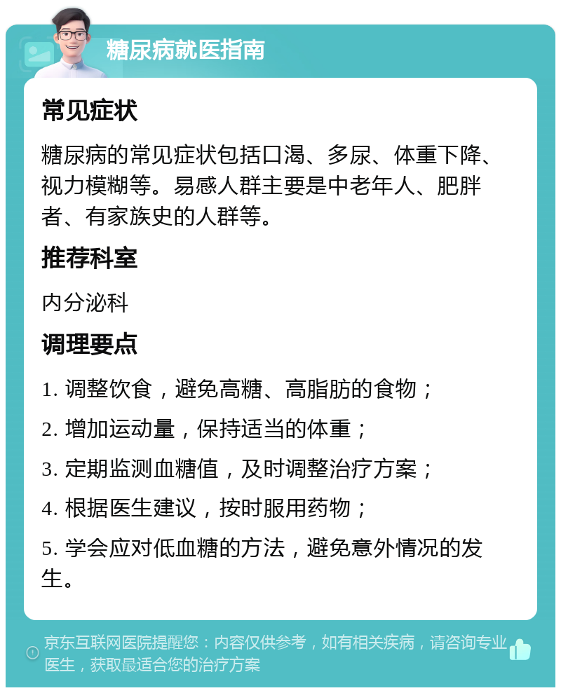 糖尿病就医指南 常见症状 糖尿病的常见症状包括口渴、多尿、体重下降、视力模糊等。易感人群主要是中老年人、肥胖者、有家族史的人群等。 推荐科室 内分泌科 调理要点 1. 调整饮食，避免高糖、高脂肪的食物； 2. 增加运动量，保持适当的体重； 3. 定期监测血糖值，及时调整治疗方案； 4. 根据医生建议，按时服用药物； 5. 学会应对低血糖的方法，避免意外情况的发生。