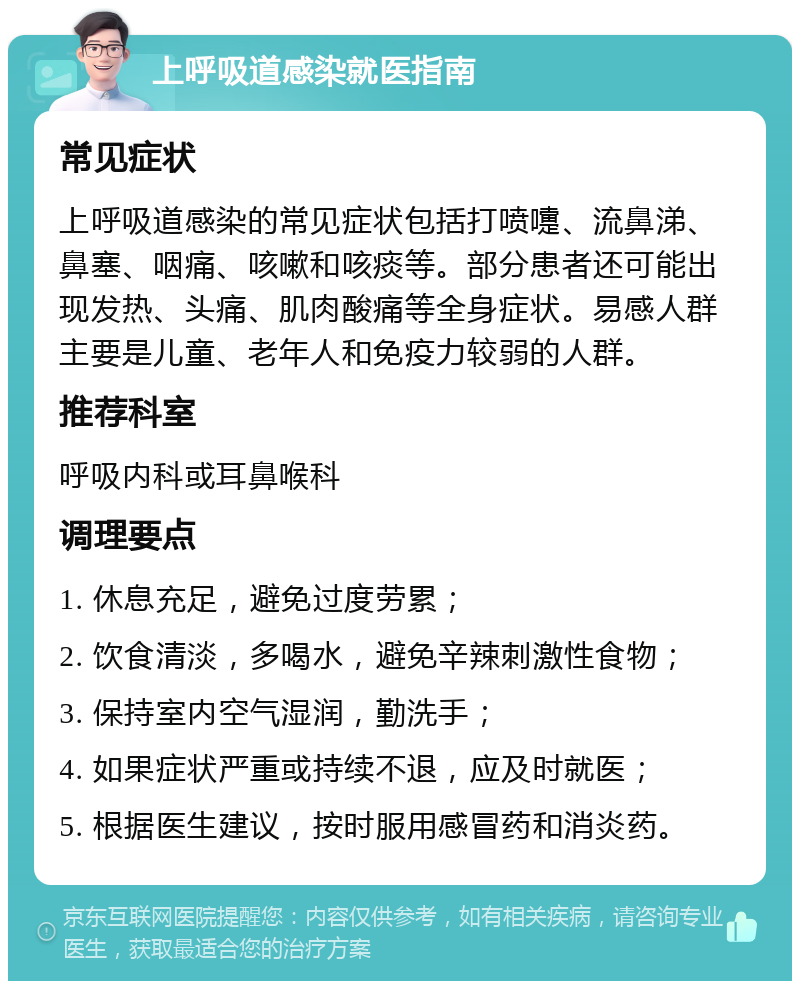 上呼吸道感染就医指南 常见症状 上呼吸道感染的常见症状包括打喷嚏、流鼻涕、鼻塞、咽痛、咳嗽和咳痰等。部分患者还可能出现发热、头痛、肌肉酸痛等全身症状。易感人群主要是儿童、老年人和免疫力较弱的人群。 推荐科室 呼吸内科或耳鼻喉科 调理要点 1. 休息充足，避免过度劳累； 2. 饮食清淡，多喝水，避免辛辣刺激性食物； 3. 保持室内空气湿润，勤洗手； 4. 如果症状严重或持续不退，应及时就医； 5. 根据医生建议，按时服用感冒药和消炎药。