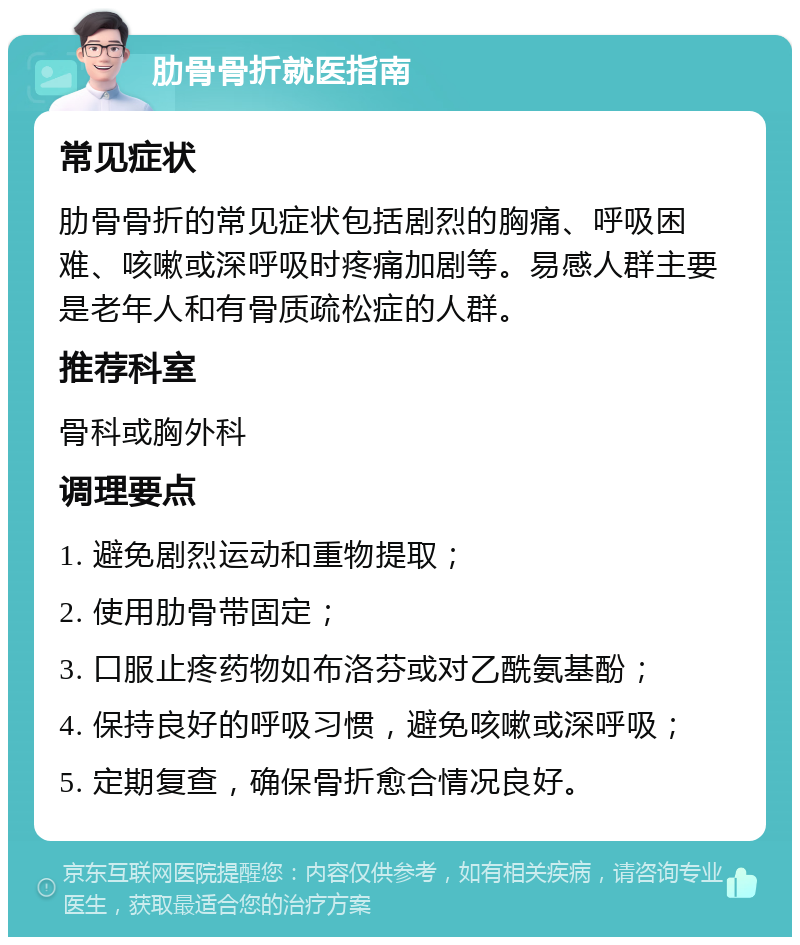 肋骨骨折就医指南 常见症状 肋骨骨折的常见症状包括剧烈的胸痛、呼吸困难、咳嗽或深呼吸时疼痛加剧等。易感人群主要是老年人和有骨质疏松症的人群。 推荐科室 骨科或胸外科 调理要点 1. 避免剧烈运动和重物提取； 2. 使用肋骨带固定； 3. 口服止疼药物如布洛芬或对乙酰氨基酚； 4. 保持良好的呼吸习惯，避免咳嗽或深呼吸； 5. 定期复查，确保骨折愈合情况良好。