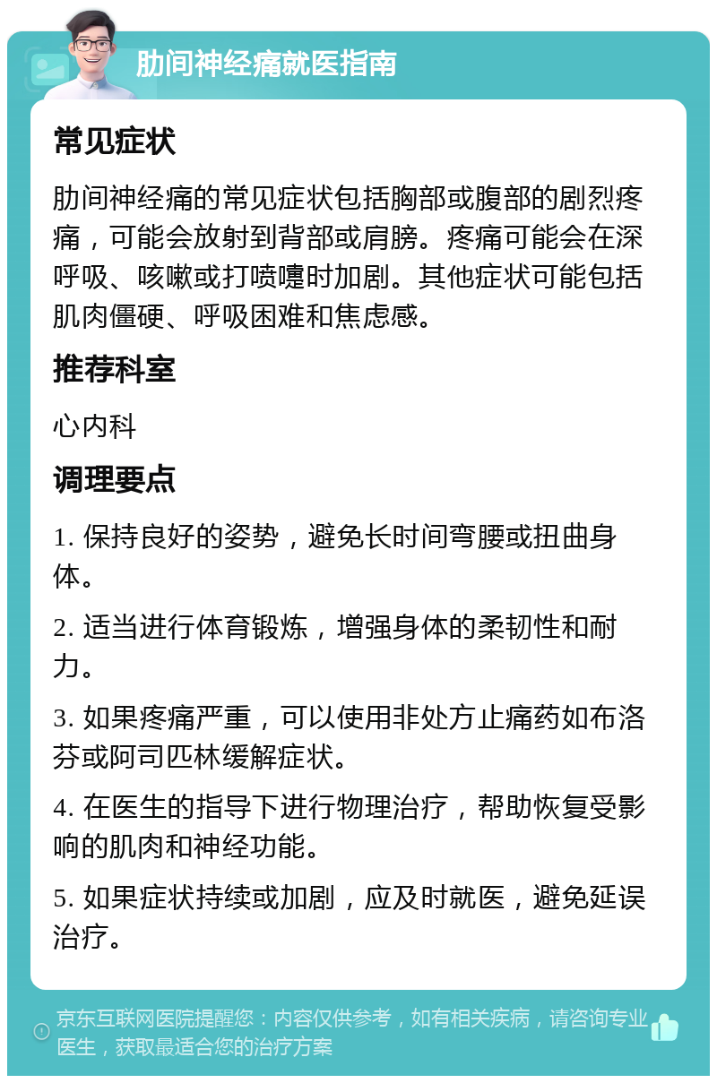 肋间神经痛就医指南 常见症状 肋间神经痛的常见症状包括胸部或腹部的剧烈疼痛，可能会放射到背部或肩膀。疼痛可能会在深呼吸、咳嗽或打喷嚏时加剧。其他症状可能包括肌肉僵硬、呼吸困难和焦虑感。 推荐科室 心内科 调理要点 1. 保持良好的姿势，避免长时间弯腰或扭曲身体。 2. 适当进行体育锻炼，增强身体的柔韧性和耐力。 3. 如果疼痛严重，可以使用非处方止痛药如布洛芬或阿司匹林缓解症状。 4. 在医生的指导下进行物理治疗，帮助恢复受影响的肌肉和神经功能。 5. 如果症状持续或加剧，应及时就医，避免延误治疗。