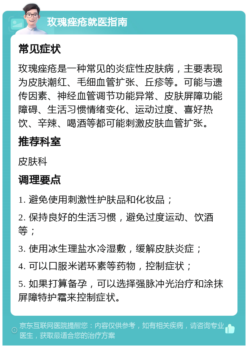 玫瑰痤疮就医指南 常见症状 玫瑰痤疮是一种常见的炎症性皮肤病，主要表现为皮肤潮红、毛细血管扩张、丘疹等。可能与遗传因素、神经血管调节功能异常、皮肤屏障功能障碍、生活习惯情绪变化、运动过度、喜好热饮、辛辣、喝酒等都可能刺激皮肤血管扩张。 推荐科室 皮肤科 调理要点 1. 避免使用刺激性护肤品和化妆品； 2. 保持良好的生活习惯，避免过度运动、饮酒等； 3. 使用冰生理盐水冷湿敷，缓解皮肤炎症； 4. 可以口服米诺环素等药物，控制症状； 5. 如果打算备孕，可以选择强脉冲光治疗和涂抹屏障特护霜来控制症状。