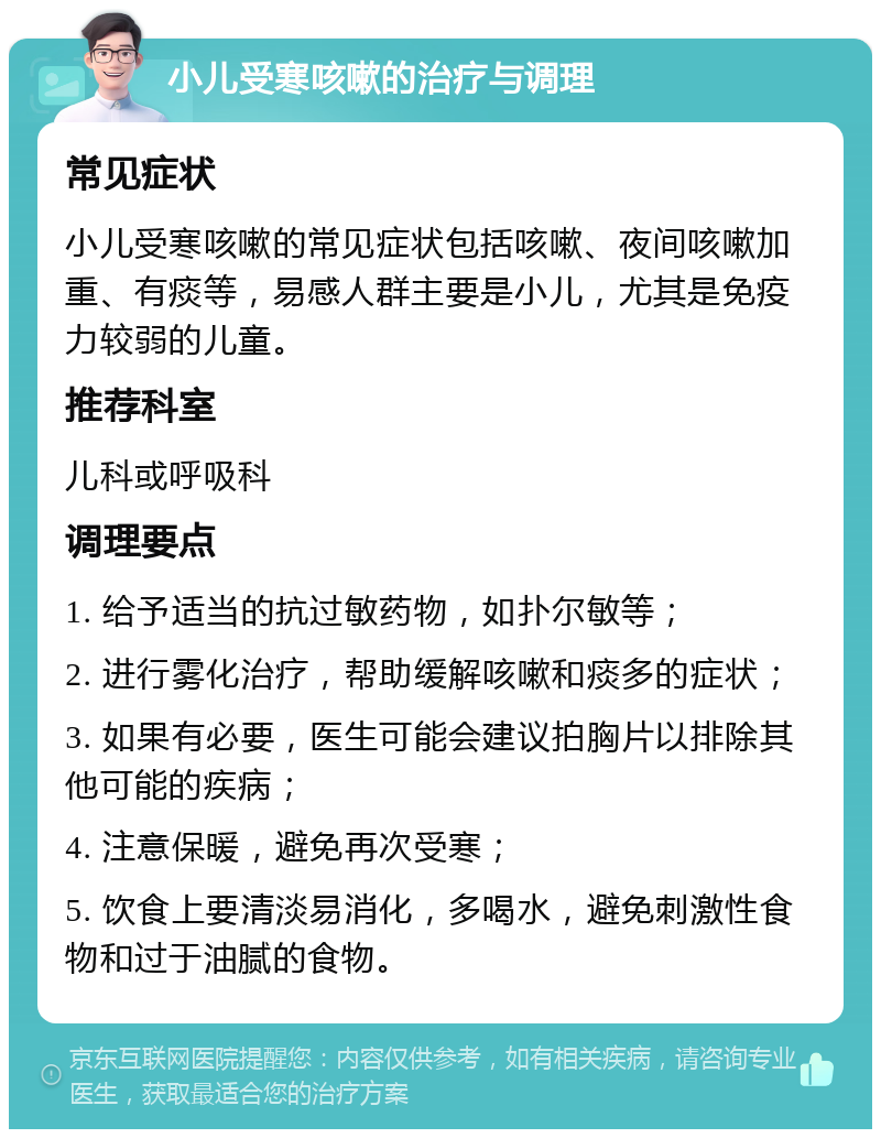 小儿受寒咳嗽的治疗与调理 常见症状 小儿受寒咳嗽的常见症状包括咳嗽、夜间咳嗽加重、有痰等，易感人群主要是小儿，尤其是免疫力较弱的儿童。 推荐科室 儿科或呼吸科 调理要点 1. 给予适当的抗过敏药物，如扑尔敏等； 2. 进行雾化治疗，帮助缓解咳嗽和痰多的症状； 3. 如果有必要，医生可能会建议拍胸片以排除其他可能的疾病； 4. 注意保暖，避免再次受寒； 5. 饮食上要清淡易消化，多喝水，避免刺激性食物和过于油腻的食物。