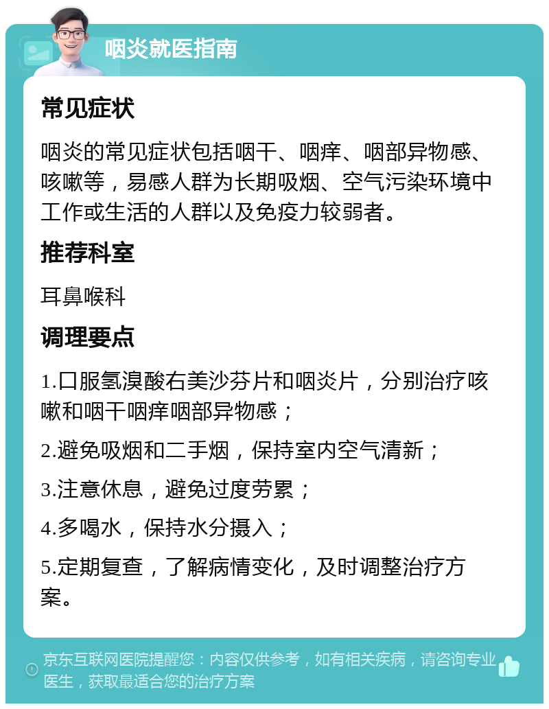 咽炎就医指南 常见症状 咽炎的常见症状包括咽干、咽痒、咽部异物感、咳嗽等，易感人群为长期吸烟、空气污染环境中工作或生活的人群以及免疫力较弱者。 推荐科室 耳鼻喉科 调理要点 1.口服氢溴酸右美沙芬片和咽炎片，分别治疗咳嗽和咽干咽痒咽部异物感； 2.避免吸烟和二手烟，保持室内空气清新； 3.注意休息，避免过度劳累； 4.多喝水，保持水分摄入； 5.定期复查，了解病情变化，及时调整治疗方案。