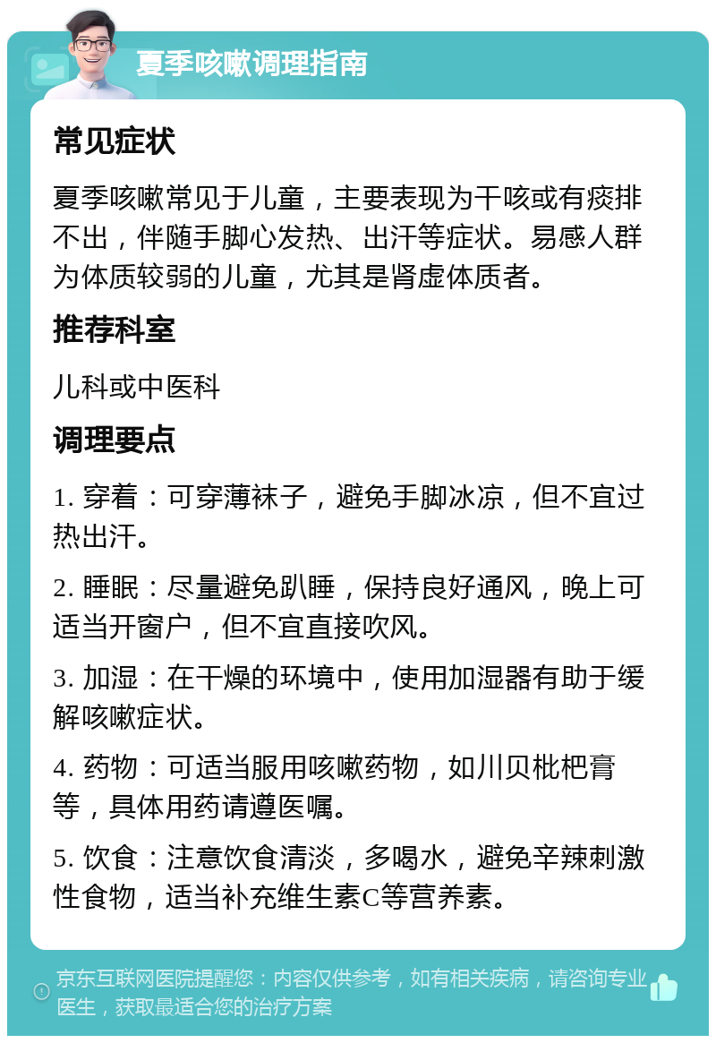 夏季咳嗽调理指南 常见症状 夏季咳嗽常见于儿童，主要表现为干咳或有痰排不出，伴随手脚心发热、出汗等症状。易感人群为体质较弱的儿童，尤其是肾虚体质者。 推荐科室 儿科或中医科 调理要点 1. 穿着：可穿薄袜子，避免手脚冰凉，但不宜过热出汗。 2. 睡眠：尽量避免趴睡，保持良好通风，晚上可适当开窗户，但不宜直接吹风。 3. 加湿：在干燥的环境中，使用加湿器有助于缓解咳嗽症状。 4. 药物：可适当服用咳嗽药物，如川贝枇杷膏等，具体用药请遵医嘱。 5. 饮食：注意饮食清淡，多喝水，避免辛辣刺激性食物，适当补充维生素C等营养素。