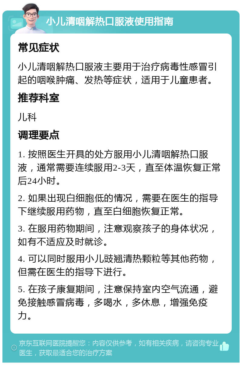 小儿清咽解热口服液使用指南 常见症状 小儿清咽解热口服液主要用于治疗病毒性感冒引起的咽喉肿痛、发热等症状，适用于儿童患者。 推荐科室 儿科 调理要点 1. 按照医生开具的处方服用小儿清咽解热口服液，通常需要连续服用2-3天，直至体温恢复正常后24小时。 2. 如果出现白细胞低的情况，需要在医生的指导下继续服用药物，直至白细胞恢复正常。 3. 在服用药物期间，注意观察孩子的身体状况，如有不适应及时就诊。 4. 可以同时服用小儿豉翘清热颗粒等其他药物，但需在医生的指导下进行。 5. 在孩子康复期间，注意保持室内空气流通，避免接触感冒病毒，多喝水，多休息，增强免疫力。