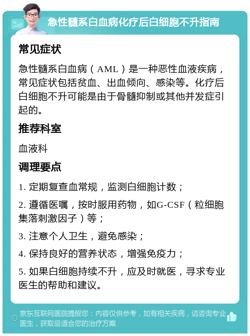 急性髓系白血病化疗后白细胞不升指南 常见症状 急性髓系白血病（AML）是一种恶性血液疾病，常见症状包括贫血、出血倾向、感染等。化疗后白细胞不升可能是由于骨髓抑制或其他并发症引起的。 推荐科室 血液科 调理要点 1. 定期复查血常规，监测白细胞计数； 2. 遵循医嘱，按时服用药物，如G-CSF（粒细胞集落刺激因子）等； 3. 注意个人卫生，避免感染； 4. 保持良好的营养状态，增强免疫力； 5. 如果白细胞持续不升，应及时就医，寻求专业医生的帮助和建议。