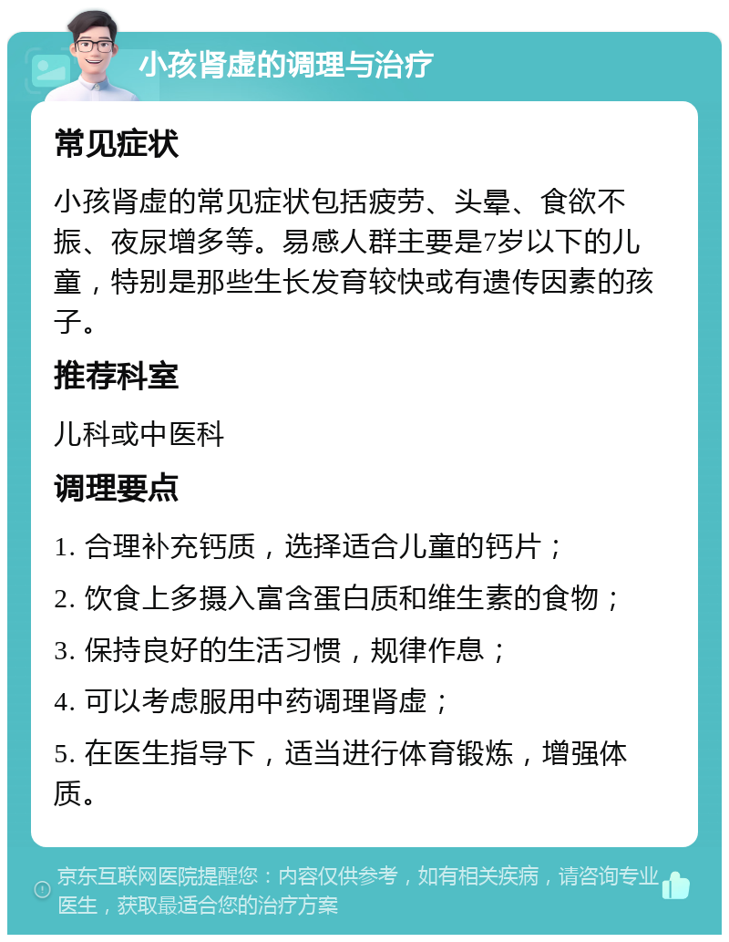 小孩肾虚的调理与治疗 常见症状 小孩肾虚的常见症状包括疲劳、头晕、食欲不振、夜尿增多等。易感人群主要是7岁以下的儿童，特别是那些生长发育较快或有遗传因素的孩子。 推荐科室 儿科或中医科 调理要点 1. 合理补充钙质，选择适合儿童的钙片； 2. 饮食上多摄入富含蛋白质和维生素的食物； 3. 保持良好的生活习惯，规律作息； 4. 可以考虑服用中药调理肾虚； 5. 在医生指导下，适当进行体育锻炼，增强体质。