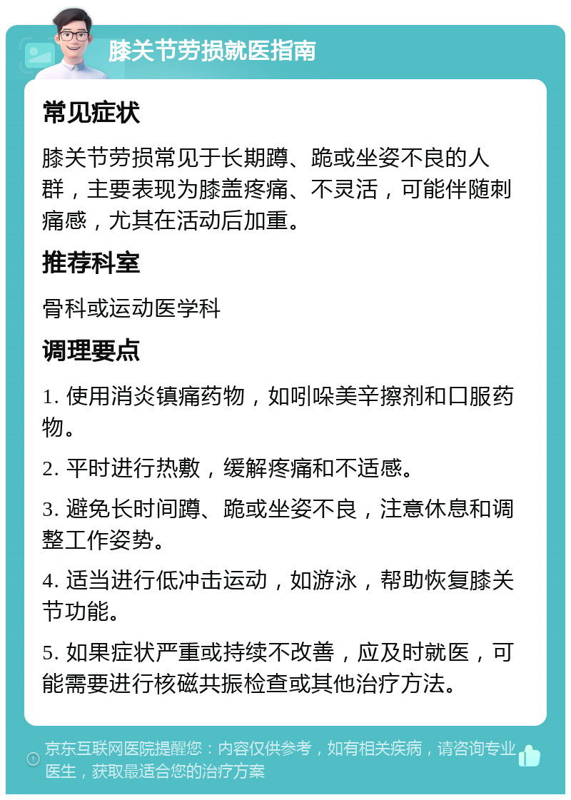 膝关节劳损就医指南 常见症状 膝关节劳损常见于长期蹲、跪或坐姿不良的人群，主要表现为膝盖疼痛、不灵活，可能伴随刺痛感，尤其在活动后加重。 推荐科室 骨科或运动医学科 调理要点 1. 使用消炎镇痛药物，如吲哚美辛擦剂和口服药物。 2. 平时进行热敷，缓解疼痛和不适感。 3. 避免长时间蹲、跪或坐姿不良，注意休息和调整工作姿势。 4. 适当进行低冲击运动，如游泳，帮助恢复膝关节功能。 5. 如果症状严重或持续不改善，应及时就医，可能需要进行核磁共振检查或其他治疗方法。