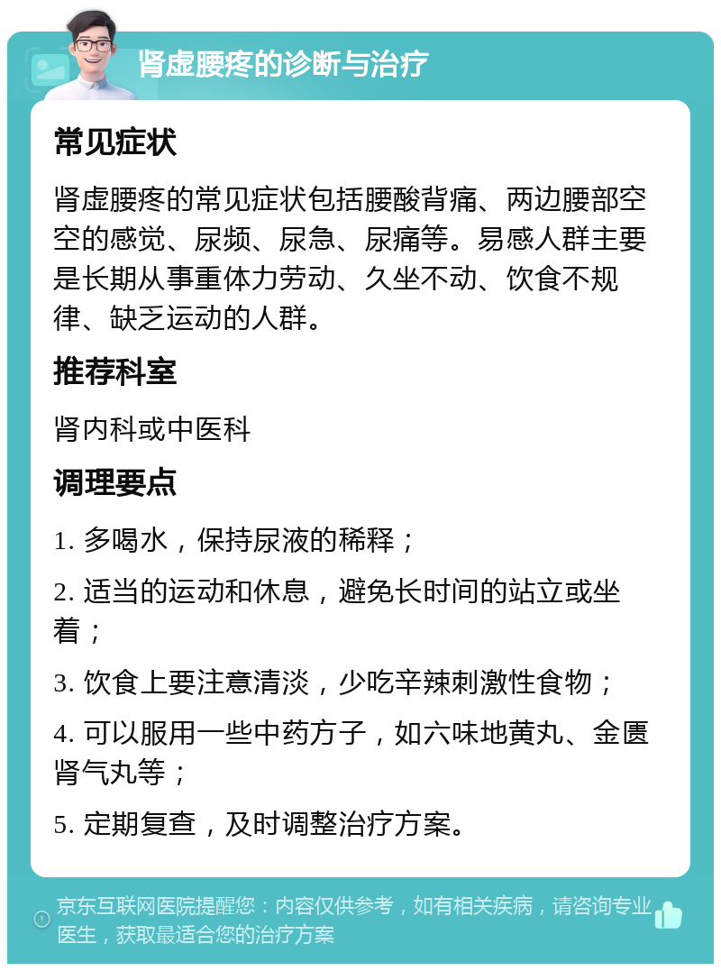 肾虚腰疼的诊断与治疗 常见症状 肾虚腰疼的常见症状包括腰酸背痛、两边腰部空空的感觉、尿频、尿急、尿痛等。易感人群主要是长期从事重体力劳动、久坐不动、饮食不规律、缺乏运动的人群。 推荐科室 肾内科或中医科 调理要点 1. 多喝水，保持尿液的稀释； 2. 适当的运动和休息，避免长时间的站立或坐着； 3. 饮食上要注意清淡，少吃辛辣刺激性食物； 4. 可以服用一些中药方子，如六味地黄丸、金匮肾气丸等； 5. 定期复查，及时调整治疗方案。