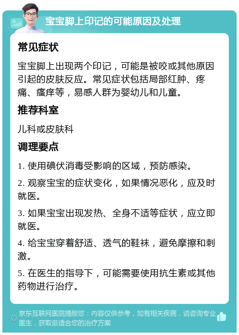 宝宝脚上印记的可能原因及处理 常见症状 宝宝脚上出现两个印记，可能是被咬或其他原因引起的皮肤反应。常见症状包括局部红肿、疼痛、瘙痒等，易感人群为婴幼儿和儿童。 推荐科室 儿科或皮肤科 调理要点 1. 使用碘伏消毒受影响的区域，预防感染。 2. 观察宝宝的症状变化，如果情况恶化，应及时就医。 3. 如果宝宝出现发热、全身不适等症状，应立即就医。 4. 给宝宝穿着舒适、透气的鞋袜，避免摩擦和刺激。 5. 在医生的指导下，可能需要使用抗生素或其他药物进行治疗。