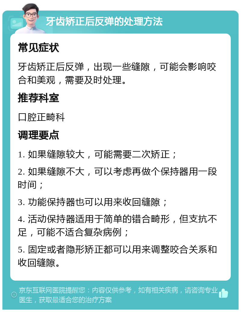 牙齿矫正后反弹的处理方法 常见症状 牙齿矫正后反弹，出现一些缝隙，可能会影响咬合和美观，需要及时处理。 推荐科室 口腔正畸科 调理要点 1. 如果缝隙较大，可能需要二次矫正； 2. 如果缝隙不大，可以考虑再做个保持器用一段时间； 3. 功能保持器也可以用来收回缝隙； 4. 活动保持器适用于简单的错合畸形，但支抗不足，可能不适合复杂病例； 5. 固定或者隐形矫正都可以用来调整咬合关系和收回缝隙。