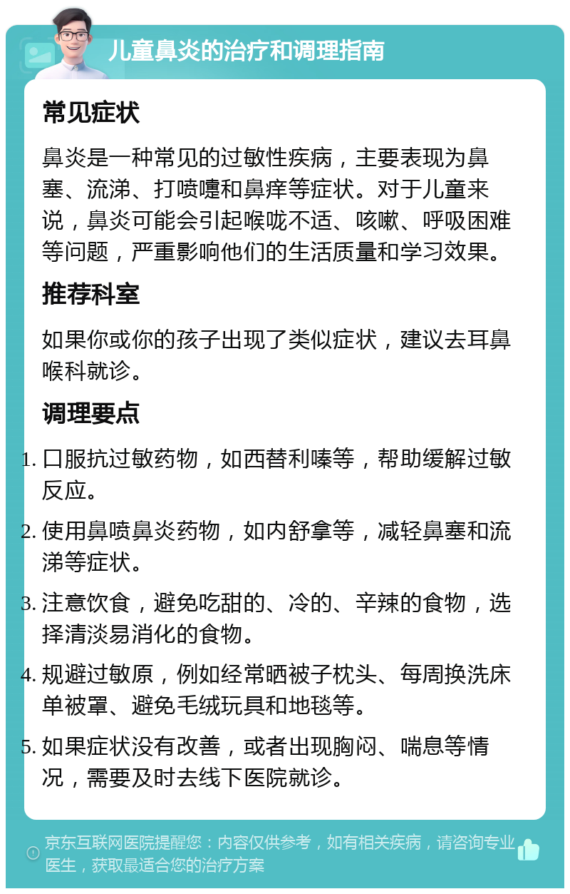 儿童鼻炎的治疗和调理指南 常见症状 鼻炎是一种常见的过敏性疾病，主要表现为鼻塞、流涕、打喷嚏和鼻痒等症状。对于儿童来说，鼻炎可能会引起喉咙不适、咳嗽、呼吸困难等问题，严重影响他们的生活质量和学习效果。 推荐科室 如果你或你的孩子出现了类似症状，建议去耳鼻喉科就诊。 调理要点 口服抗过敏药物，如西替利嗪等，帮助缓解过敏反应。 使用鼻喷鼻炎药物，如内舒拿等，减轻鼻塞和流涕等症状。 注意饮食，避免吃甜的、冷的、辛辣的食物，选择清淡易消化的食物。 规避过敏原，例如经常晒被子枕头、每周换洗床单被罩、避免毛绒玩具和地毯等。 如果症状没有改善，或者出现胸闷、喘息等情况，需要及时去线下医院就诊。