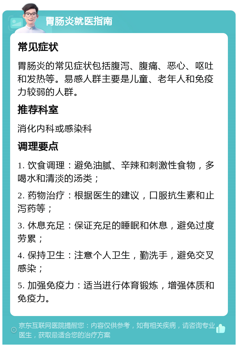 胃肠炎就医指南 常见症状 胃肠炎的常见症状包括腹泻、腹痛、恶心、呕吐和发热等。易感人群主要是儿童、老年人和免疫力较弱的人群。 推荐科室 消化内科或感染科 调理要点 1. 饮食调理：避免油腻、辛辣和刺激性食物，多喝水和清淡的汤类； 2. 药物治疗：根据医生的建议，口服抗生素和止泻药等； 3. 休息充足：保证充足的睡眠和休息，避免过度劳累； 4. 保持卫生：注意个人卫生，勤洗手，避免交叉感染； 5. 加强免疫力：适当进行体育锻炼，增强体质和免疫力。