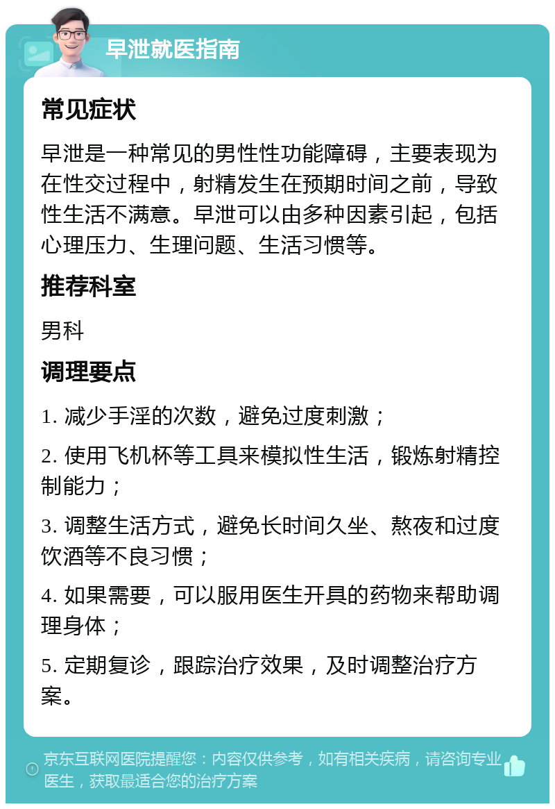 早泄就医指南 常见症状 早泄是一种常见的男性性功能障碍，主要表现为在性交过程中，射精发生在预期时间之前，导致性生活不满意。早泄可以由多种因素引起，包括心理压力、生理问题、生活习惯等。 推荐科室 男科 调理要点 1. 减少手淫的次数，避免过度刺激； 2. 使用飞机杯等工具来模拟性生活，锻炼射精控制能力； 3. 调整生活方式，避免长时间久坐、熬夜和过度饮酒等不良习惯； 4. 如果需要，可以服用医生开具的药物来帮助调理身体； 5. 定期复诊，跟踪治疗效果，及时调整治疗方案。