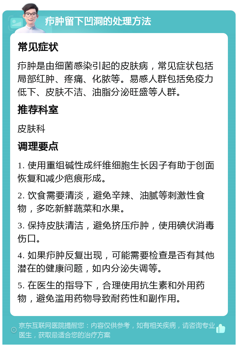 疖肿留下凹洞的处理方法 常见症状 疖肿是由细菌感染引起的皮肤病，常见症状包括局部红肿、疼痛、化脓等。易感人群包括免疫力低下、皮肤不洁、油脂分泌旺盛等人群。 推荐科室 皮肤科 调理要点 1. 使用重组碱性成纤维细胞生长因子有助于创面恢复和减少疤痕形成。 2. 饮食需要清淡，避免辛辣、油腻等刺激性食物，多吃新鲜蔬菜和水果。 3. 保持皮肤清洁，避免挤压疖肿，使用碘伏消毒伤口。 4. 如果疖肿反复出现，可能需要检查是否有其他潜在的健康问题，如内分泌失调等。 5. 在医生的指导下，合理使用抗生素和外用药物，避免滥用药物导致耐药性和副作用。