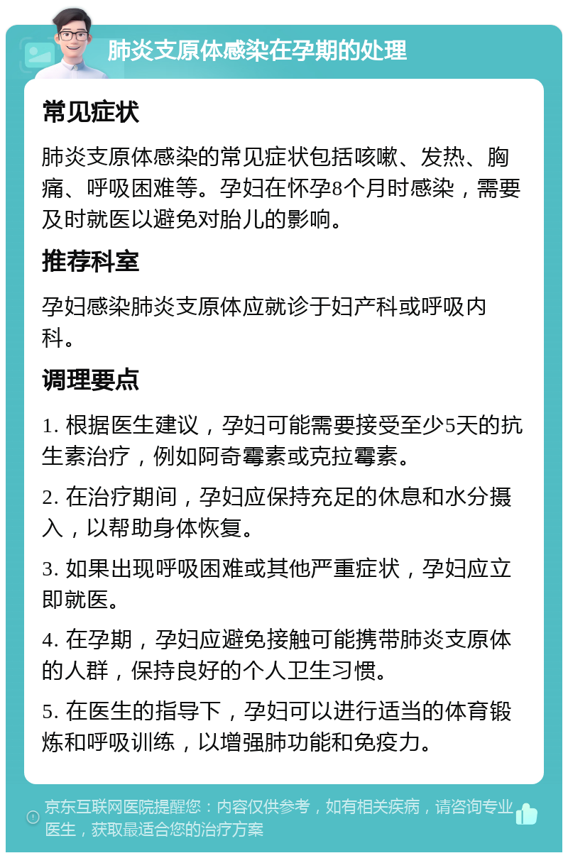 肺炎支原体感染在孕期的处理 常见症状 肺炎支原体感染的常见症状包括咳嗽、发热、胸痛、呼吸困难等。孕妇在怀孕8个月时感染，需要及时就医以避免对胎儿的影响。 推荐科室 孕妇感染肺炎支原体应就诊于妇产科或呼吸内科。 调理要点 1. 根据医生建议，孕妇可能需要接受至少5天的抗生素治疗，例如阿奇霉素或克拉霉素。 2. 在治疗期间，孕妇应保持充足的休息和水分摄入，以帮助身体恢复。 3. 如果出现呼吸困难或其他严重症状，孕妇应立即就医。 4. 在孕期，孕妇应避免接触可能携带肺炎支原体的人群，保持良好的个人卫生习惯。 5. 在医生的指导下，孕妇可以进行适当的体育锻炼和呼吸训练，以增强肺功能和免疫力。