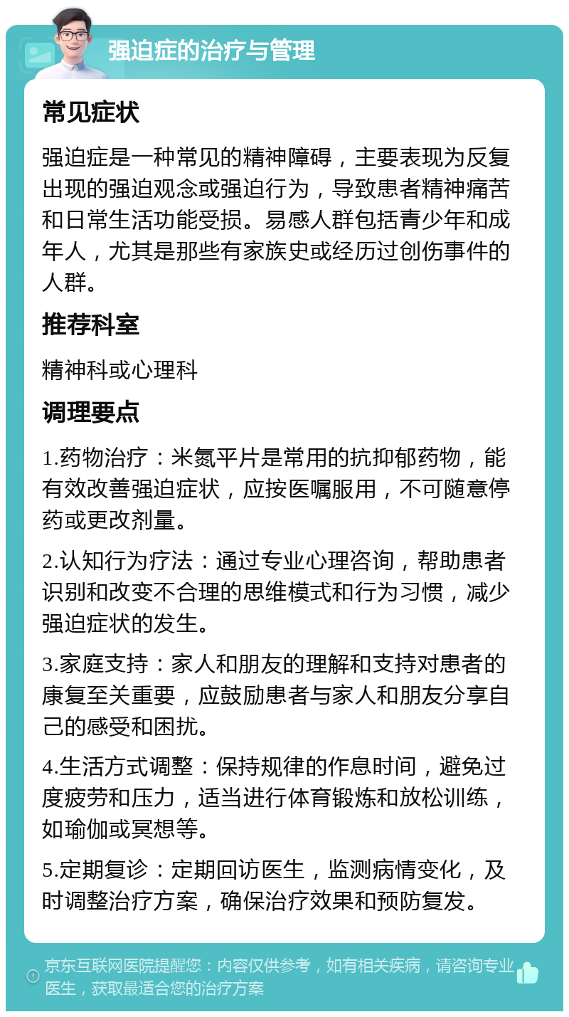 强迫症的治疗与管理 常见症状 强迫症是一种常见的精神障碍，主要表现为反复出现的强迫观念或强迫行为，导致患者精神痛苦和日常生活功能受损。易感人群包括青少年和成年人，尤其是那些有家族史或经历过创伤事件的人群。 推荐科室 精神科或心理科 调理要点 1.药物治疗：米氮平片是常用的抗抑郁药物，能有效改善强迫症状，应按医嘱服用，不可随意停药或更改剂量。 2.认知行为疗法：通过专业心理咨询，帮助患者识别和改变不合理的思维模式和行为习惯，减少强迫症状的发生。 3.家庭支持：家人和朋友的理解和支持对患者的康复至关重要，应鼓励患者与家人和朋友分享自己的感受和困扰。 4.生活方式调整：保持规律的作息时间，避免过度疲劳和压力，适当进行体育锻炼和放松训练，如瑜伽或冥想等。 5.定期复诊：定期回访医生，监测病情变化，及时调整治疗方案，确保治疗效果和预防复发。