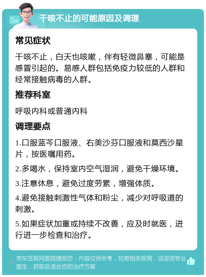 干咳不止的可能原因及调理 常见症状 干咳不止，白天也咳嗽，伴有轻微鼻塞，可能是感冒引起的。易感人群包括免疫力较低的人群和经常接触病毒的人群。 推荐科室 呼吸内科或普通内科 调理要点 1.口服蓝芩口服液、右美沙芬口服液和莫西沙星片，按医嘱用药。 2.多喝水，保持室内空气湿润，避免干燥环境。 3.注意休息，避免过度劳累，增强体质。 4.避免接触刺激性气体和粉尘，减少对呼吸道的刺激。 5.如果症状加重或持续不改善，应及时就医，进行进一步检查和治疗。