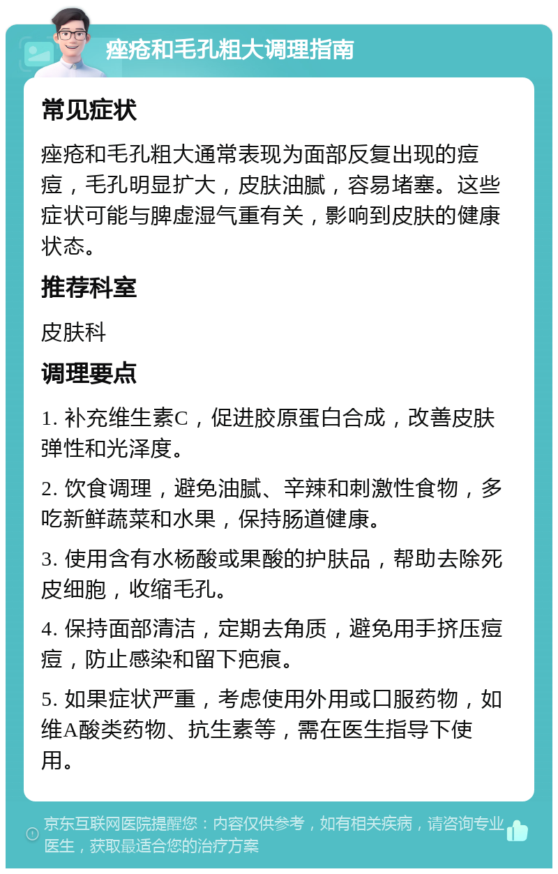 痤疮和毛孔粗大调理指南 常见症状 痤疮和毛孔粗大通常表现为面部反复出现的痘痘，毛孔明显扩大，皮肤油腻，容易堵塞。这些症状可能与脾虚湿气重有关，影响到皮肤的健康状态。 推荐科室 皮肤科 调理要点 1. 补充维生素C，促进胶原蛋白合成，改善皮肤弹性和光泽度。 2. 饮食调理，避免油腻、辛辣和刺激性食物，多吃新鲜蔬菜和水果，保持肠道健康。 3. 使用含有水杨酸或果酸的护肤品，帮助去除死皮细胞，收缩毛孔。 4. 保持面部清洁，定期去角质，避免用手挤压痘痘，防止感染和留下疤痕。 5. 如果症状严重，考虑使用外用或口服药物，如维A酸类药物、抗生素等，需在医生指导下使用。