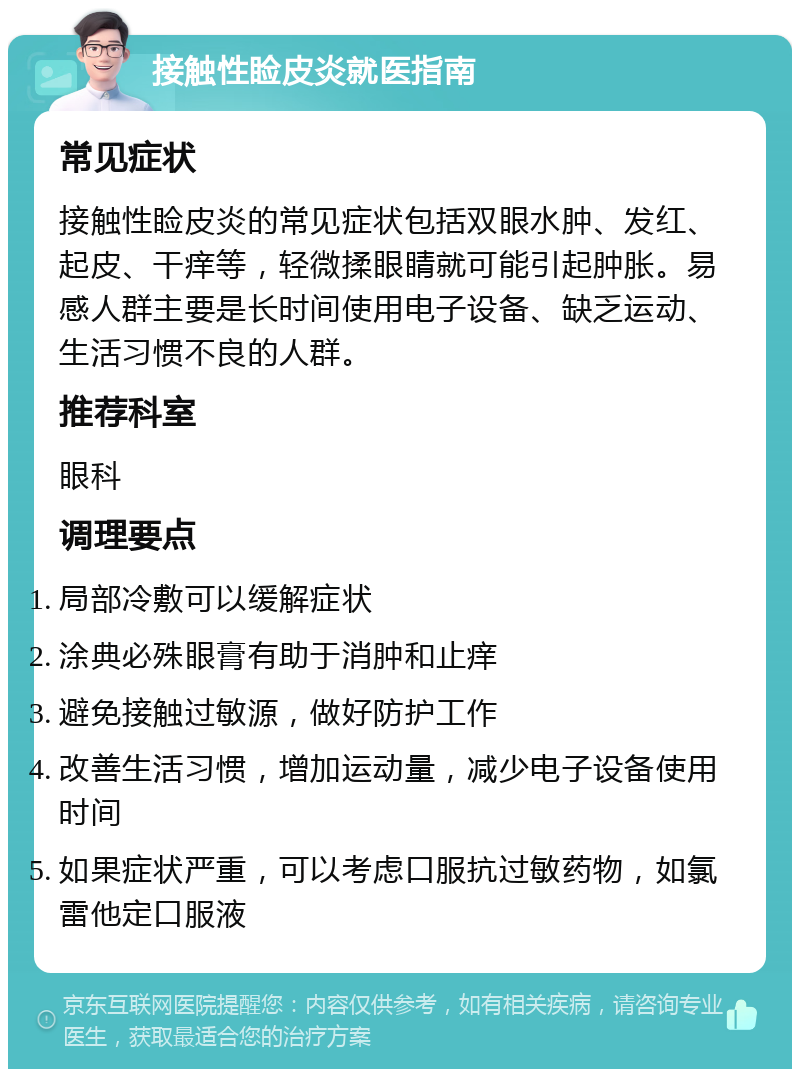 接触性睑皮炎就医指南 常见症状 接触性睑皮炎的常见症状包括双眼水肿、发红、起皮、干痒等，轻微揉眼睛就可能引起肿胀。易感人群主要是长时间使用电子设备、缺乏运动、生活习惯不良的人群。 推荐科室 眼科 调理要点 局部冷敷可以缓解症状 涂典必殊眼膏有助于消肿和止痒 避免接触过敏源，做好防护工作 改善生活习惯，增加运动量，减少电子设备使用时间 如果症状严重，可以考虑口服抗过敏药物，如氯雷他定口服液