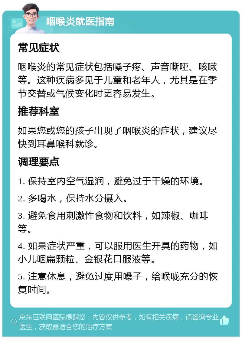 咽喉炎就医指南 常见症状 咽喉炎的常见症状包括嗓子疼、声音嘶哑、咳嗽等。这种疾病多见于儿童和老年人，尤其是在季节交替或气候变化时更容易发生。 推荐科室 如果您或您的孩子出现了咽喉炎的症状，建议尽快到耳鼻喉科就诊。 调理要点 1. 保持室内空气湿润，避免过于干燥的环境。 2. 多喝水，保持水分摄入。 3. 避免食用刺激性食物和饮料，如辣椒、咖啡等。 4. 如果症状严重，可以服用医生开具的药物，如小儿咽扁颗粒、金银花口服液等。 5. 注意休息，避免过度用嗓子，给喉咙充分的恢复时间。