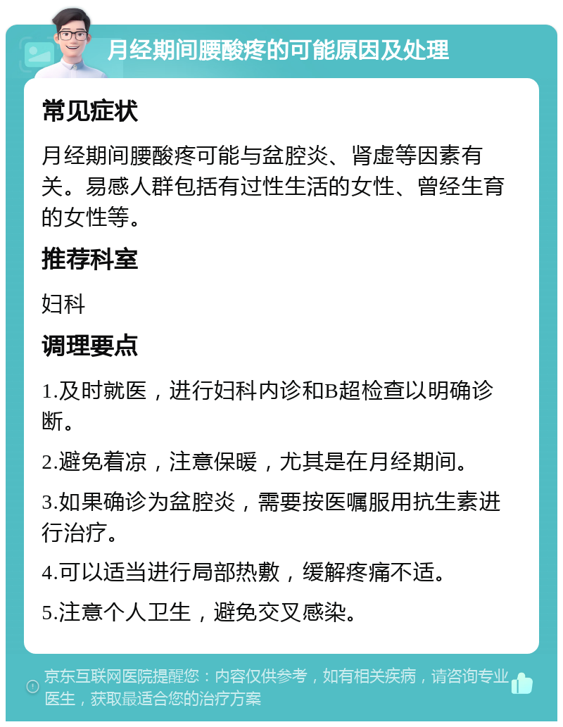 月经期间腰酸疼的可能原因及处理 常见症状 月经期间腰酸疼可能与盆腔炎、肾虚等因素有关。易感人群包括有过性生活的女性、曾经生育的女性等。 推荐科室 妇科 调理要点 1.及时就医，进行妇科内诊和B超检查以明确诊断。 2.避免着凉，注意保暖，尤其是在月经期间。 3.如果确诊为盆腔炎，需要按医嘱服用抗生素进行治疗。 4.可以适当进行局部热敷，缓解疼痛不适。 5.注意个人卫生，避免交叉感染。