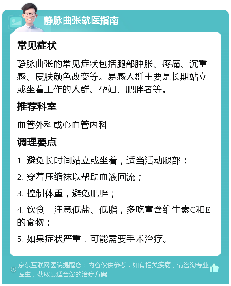 静脉曲张就医指南 常见症状 静脉曲张的常见症状包括腿部肿胀、疼痛、沉重感、皮肤颜色改变等。易感人群主要是长期站立或坐着工作的人群、孕妇、肥胖者等。 推荐科室 血管外科或心血管内科 调理要点 1. 避免长时间站立或坐着，适当活动腿部； 2. 穿着压缩袜以帮助血液回流； 3. 控制体重，避免肥胖； 4. 饮食上注意低盐、低脂，多吃富含维生素C和E的食物； 5. 如果症状严重，可能需要手术治疗。