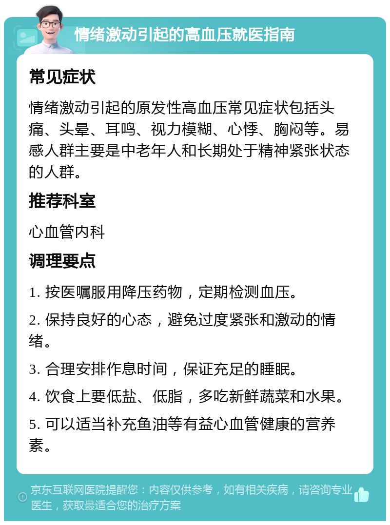 情绪激动引起的高血压就医指南 常见症状 情绪激动引起的原发性高血压常见症状包括头痛、头晕、耳鸣、视力模糊、心悸、胸闷等。易感人群主要是中老年人和长期处于精神紧张状态的人群。 推荐科室 心血管内科 调理要点 1. 按医嘱服用降压药物，定期检测血压。 2. 保持良好的心态，避免过度紧张和激动的情绪。 3. 合理安排作息时间，保证充足的睡眠。 4. 饮食上要低盐、低脂，多吃新鲜蔬菜和水果。 5. 可以适当补充鱼油等有益心血管健康的营养素。