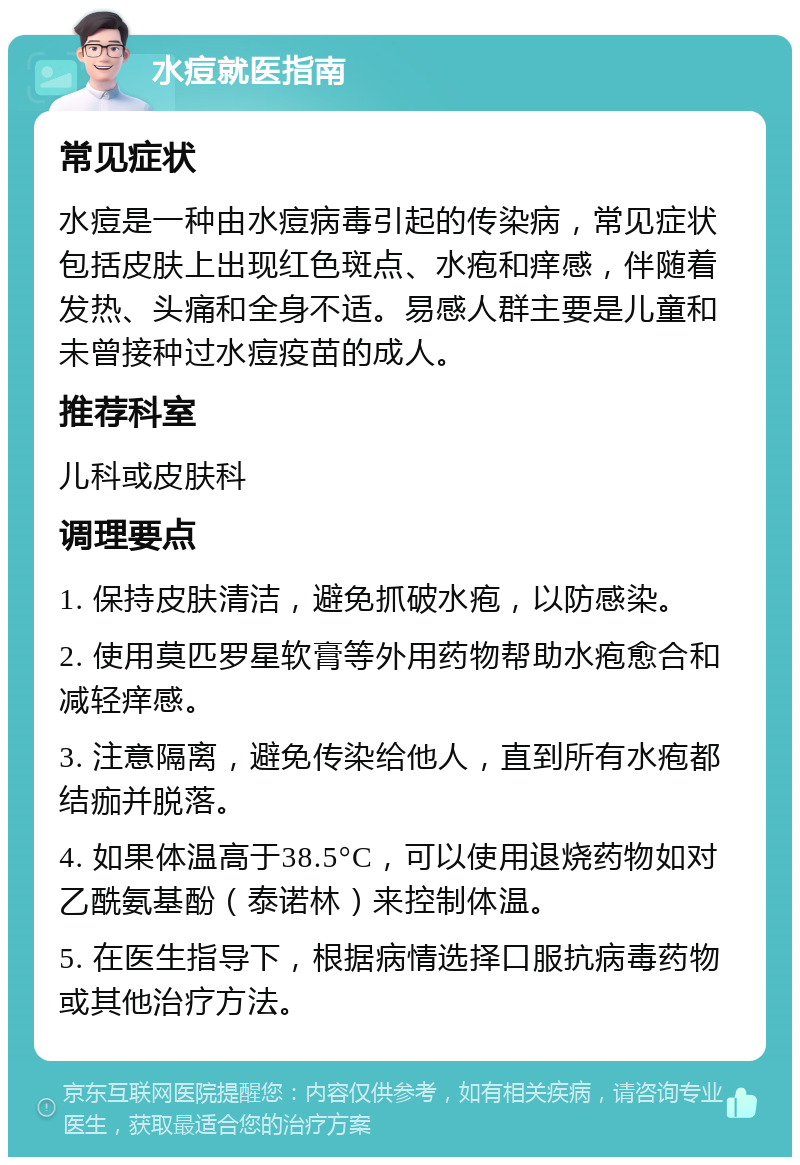 水痘就医指南 常见症状 水痘是一种由水痘病毒引起的传染病，常见症状包括皮肤上出现红色斑点、水疱和痒感，伴随着发热、头痛和全身不适。易感人群主要是儿童和未曾接种过水痘疫苗的成人。 推荐科室 儿科或皮肤科 调理要点 1. 保持皮肤清洁，避免抓破水疱，以防感染。 2. 使用莫匹罗星软膏等外用药物帮助水疱愈合和减轻痒感。 3. 注意隔离，避免传染给他人，直到所有水疱都结痂并脱落。 4. 如果体温高于38.5°C，可以使用退烧药物如对乙酰氨基酚（泰诺林）来控制体温。 5. 在医生指导下，根据病情选择口服抗病毒药物或其他治疗方法。