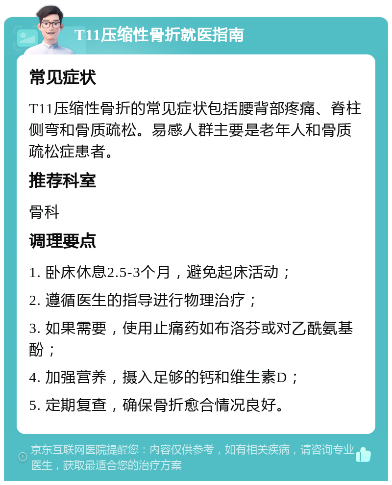 T11压缩性骨折就医指南 常见症状 T11压缩性骨折的常见症状包括腰背部疼痛、脊柱侧弯和骨质疏松。易感人群主要是老年人和骨质疏松症患者。 推荐科室 骨科 调理要点 1. 卧床休息2.5-3个月，避免起床活动； 2. 遵循医生的指导进行物理治疗； 3. 如果需要，使用止痛药如布洛芬或对乙酰氨基酚； 4. 加强营养，摄入足够的钙和维生素D； 5. 定期复查，确保骨折愈合情况良好。