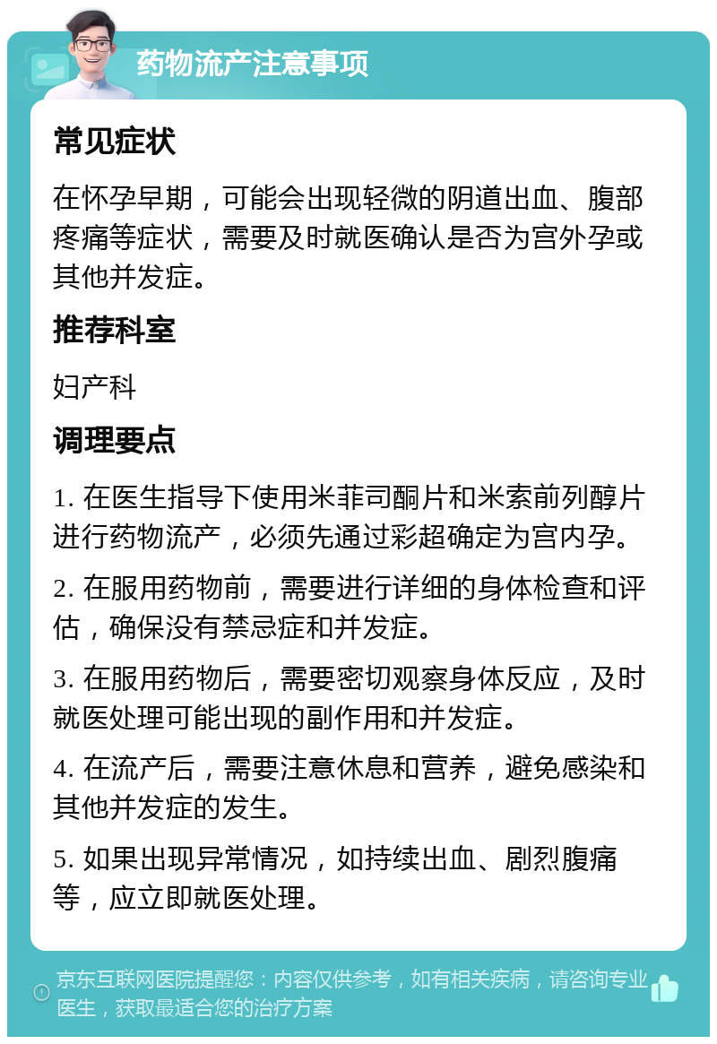 药物流产注意事项 常见症状 在怀孕早期，可能会出现轻微的阴道出血、腹部疼痛等症状，需要及时就医确认是否为宫外孕或其他并发症。 推荐科室 妇产科 调理要点 1. 在医生指导下使用米菲司酮片和米索前列醇片进行药物流产，必须先通过彩超确定为宫内孕。 2. 在服用药物前，需要进行详细的身体检查和评估，确保没有禁忌症和并发症。 3. 在服用药物后，需要密切观察身体反应，及时就医处理可能出现的副作用和并发症。 4. 在流产后，需要注意休息和营养，避免感染和其他并发症的发生。 5. 如果出现异常情况，如持续出血、剧烈腹痛等，应立即就医处理。