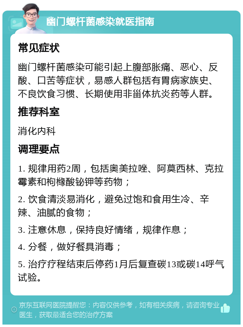 幽门螺杆菌感染就医指南 常见症状 幽门螺杆菌感染可能引起上腹部胀痛、恶心、反酸、口苦等症状，易感人群包括有胃病家族史、不良饮食习惯、长期使用非甾体抗炎药等人群。 推荐科室 消化内科 调理要点 1. 规律用药2周，包括奥美拉唑、阿莫西林、克拉霉素和枸橼酸铋钾等药物； 2. 饮食清淡易消化，避免过饱和食用生冷、辛辣、油腻的食物； 3. 注意休息，保持良好情绪，规律作息； 4. 分餐，做好餐具消毒； 5. 治疗疗程结束后停药1月后复查碳13或碳14呼气试验。