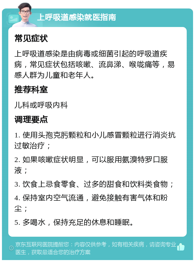 上呼吸道感染就医指南 常见症状 上呼吸道感染是由病毒或细菌引起的呼吸道疾病，常见症状包括咳嗽、流鼻涕、喉咙痛等，易感人群为儿童和老年人。 推荐科室 儿科或呼吸内科 调理要点 1. 使用头孢克肟颗粒和小儿感冒颗粒进行消炎抗过敏治疗； 2. 如果咳嗽症状明显，可以服用氨溴特罗口服液； 3. 饮食上忌食零食、过多的甜食和饮料类食物； 4. 保持室内空气流通，避免接触有害气体和粉尘； 5. 多喝水，保持充足的休息和睡眠。