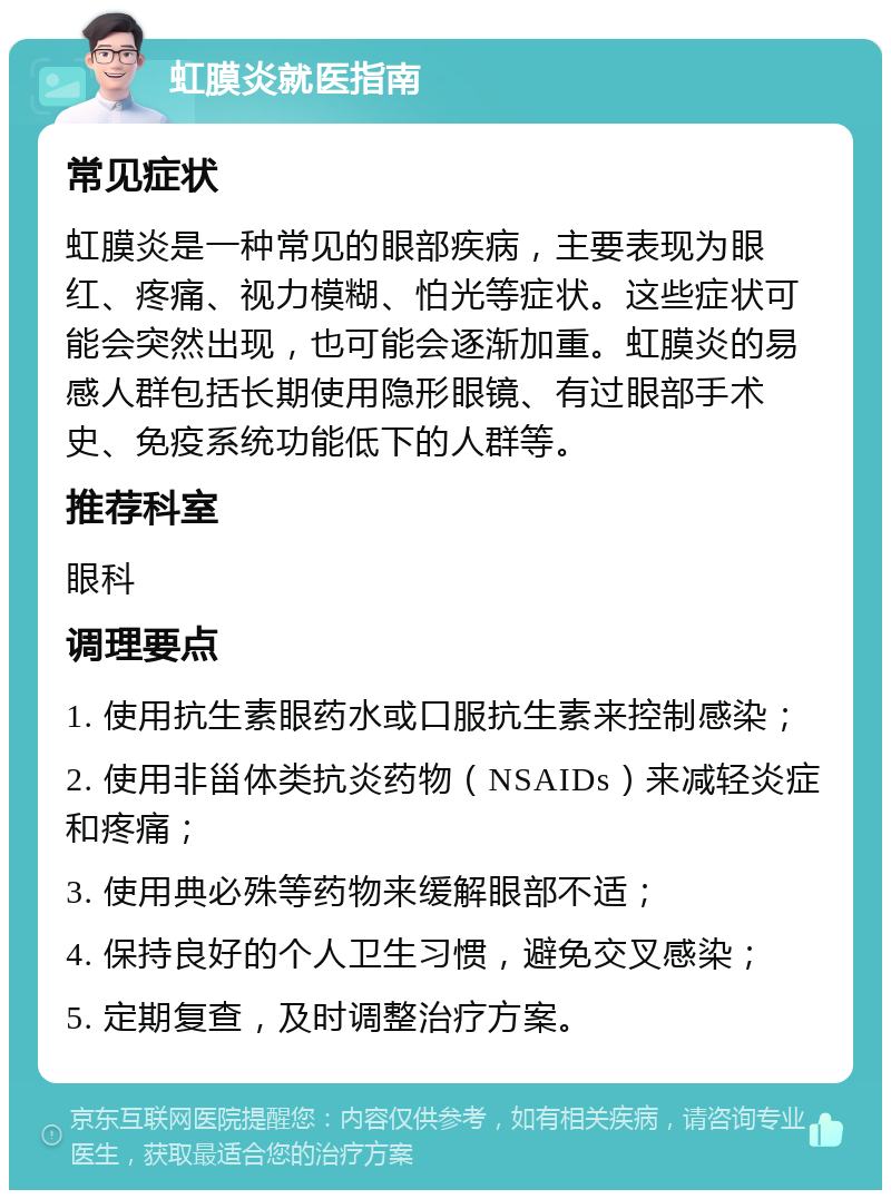 虹膜炎就医指南 常见症状 虹膜炎是一种常见的眼部疾病，主要表现为眼红、疼痛、视力模糊、怕光等症状。这些症状可能会突然出现，也可能会逐渐加重。虹膜炎的易感人群包括长期使用隐形眼镜、有过眼部手术史、免疫系统功能低下的人群等。 推荐科室 眼科 调理要点 1. 使用抗生素眼药水或口服抗生素来控制感染； 2. 使用非甾体类抗炎药物（NSAIDs）来减轻炎症和疼痛； 3. 使用典必殊等药物来缓解眼部不适； 4. 保持良好的个人卫生习惯，避免交叉感染； 5. 定期复查，及时调整治疗方案。